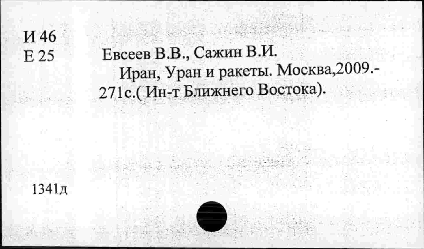 ﻿И 46
Е 25 Евсеев В .В., Сажин В .И.
Иран, Уран и ракеты. Москва,2009.-
271 с.( Ин-т Ближнего Востока).
1341д